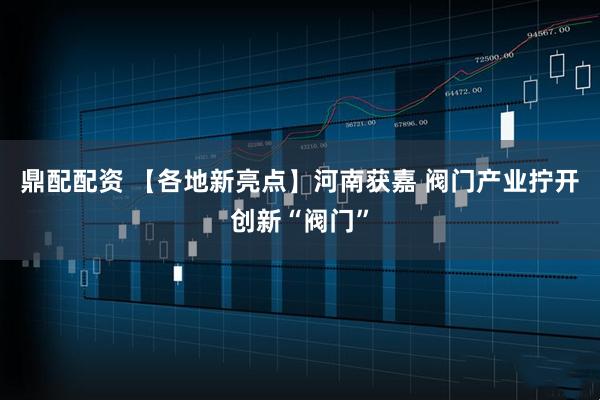鼎配配资 【各地新亮点】河南获嘉 阀门产业拧开创新“阀门”