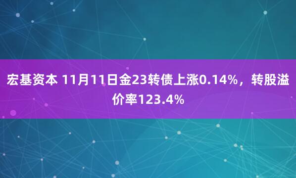宏基资本 11月11日金23转债上涨0.14%，转股溢价率123.4%