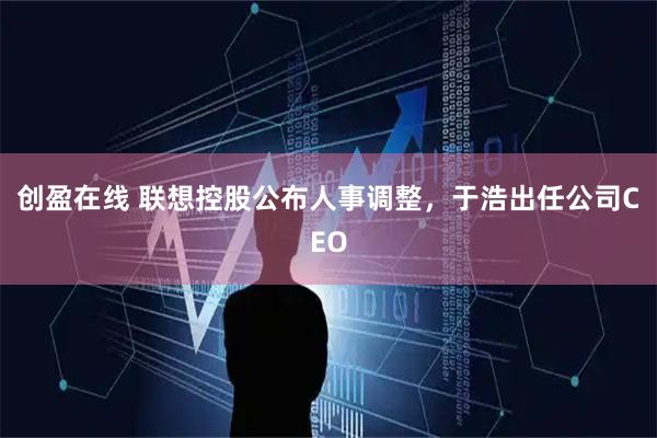 创盈在线 联想控股公布人事调整，于浩出任公司CEO