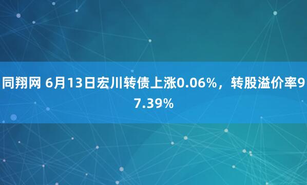 同翔网 6月13日宏川转债上涨0.06%，转股溢价率97.39%