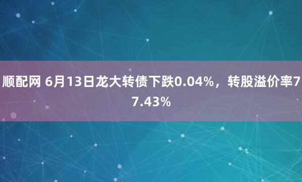 顺配网 6月13日龙大转债下跌0.04%，转股溢价率77.43%