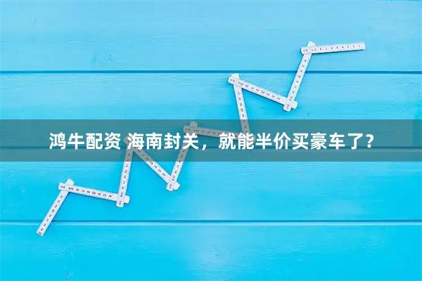 鸿牛配资 海南封关,就能半价买豪车了?