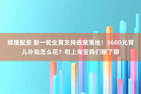 辉煌配资 新一轮生育支持政策落地！3600元育儿补贴怎么花？和上海宝妈们聊了聊