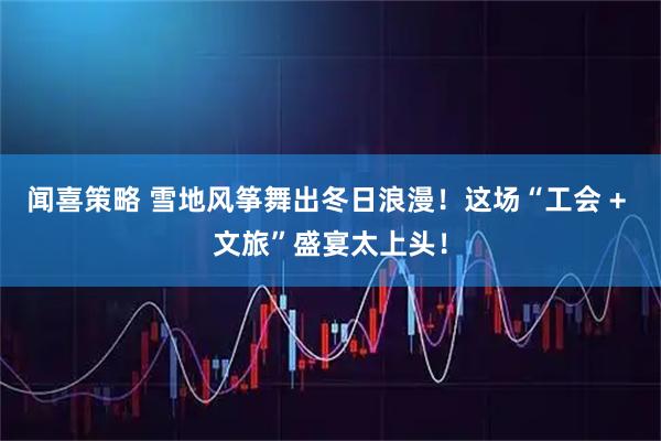 闻喜策略 雪地风筝舞出冬日浪漫！这场“工会 + 文旅”盛宴太上头！