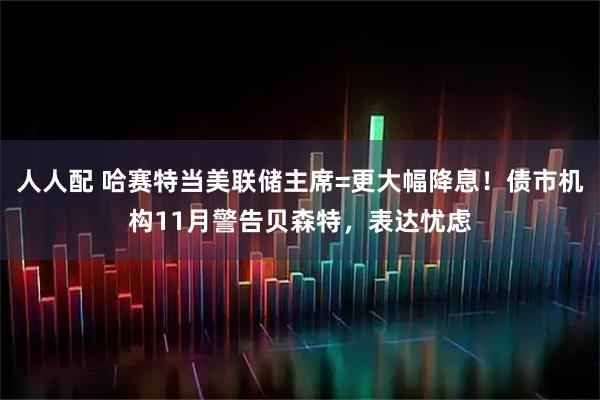 人人配 哈赛特当美联储主席=更大幅降息！债市机构11月警告贝森特，表达忧虑