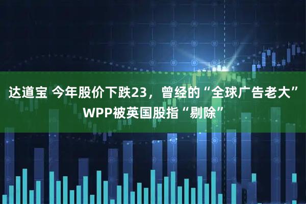 达道宝 今年股价下跌23，曾经的“全球广告老大”WPP被英国股指“剔除”