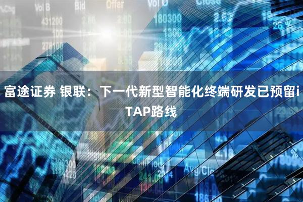富途证券 银联：下一代新型智能化终端研发已预留iTAP路线