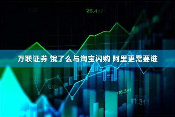 万联证券 饿了么与淘宝闪购 阿里更需要谁
