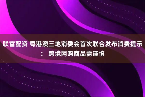 联富配资 粤港澳三地消委会首次联合发布消费提示： 跨境网购商品需谨慎