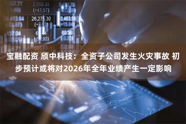 宝融配资 颀中科技:全资子公司发生火灾事故 初步预计或将对2026年全年业绩产生一定影响