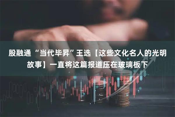 股融通 “当代毕昇”王选【这些文化名人的光明故事】一直将这篇报道压在玻璃板下