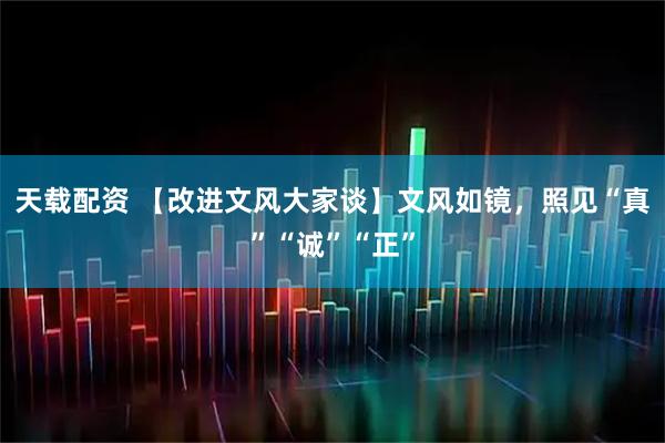 天载配资 【改进文风大家谈】文风如镜,照见“真”“诚”“正”